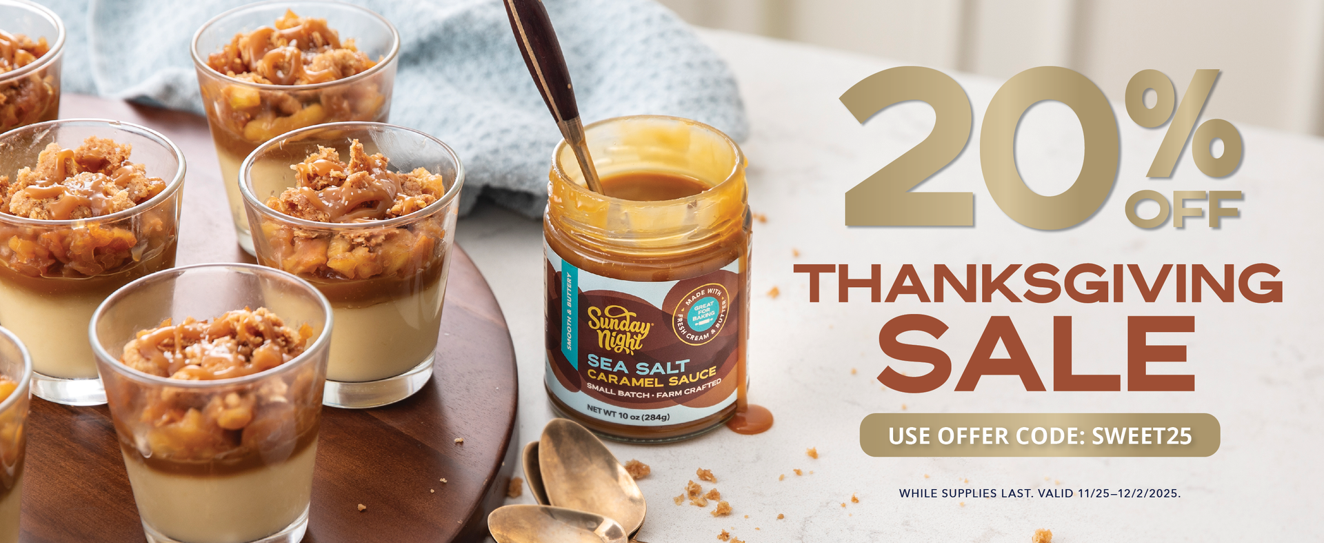 20% Off Thanksgiving Sale  11/25-12/2/2025. While supplies last, valid on all Sunday Night Sauces. Image of delicious sea salt caramel sauce drizzled on dessert cup shooters.
